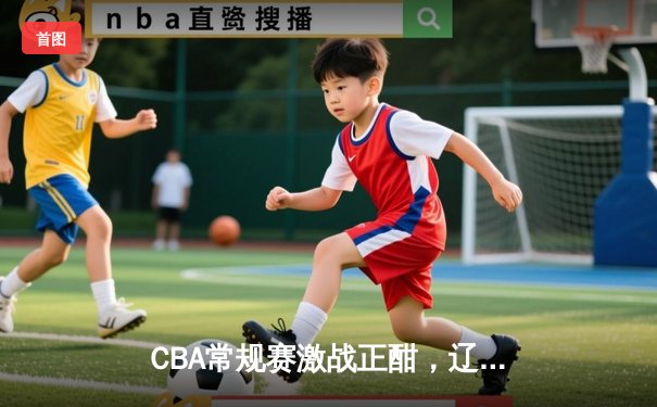 CBA常规赛激战正酣，辽宁本钢逆转广东华南虎豪取十连胜