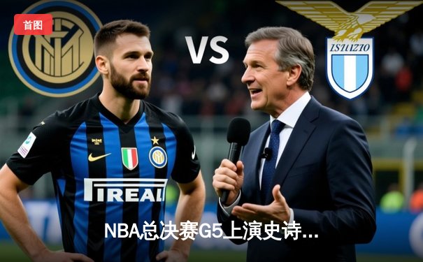 NBA总决赛G5上演史诗逆转，凯尔特人末节狂轰20-0攻势锁定冠军点